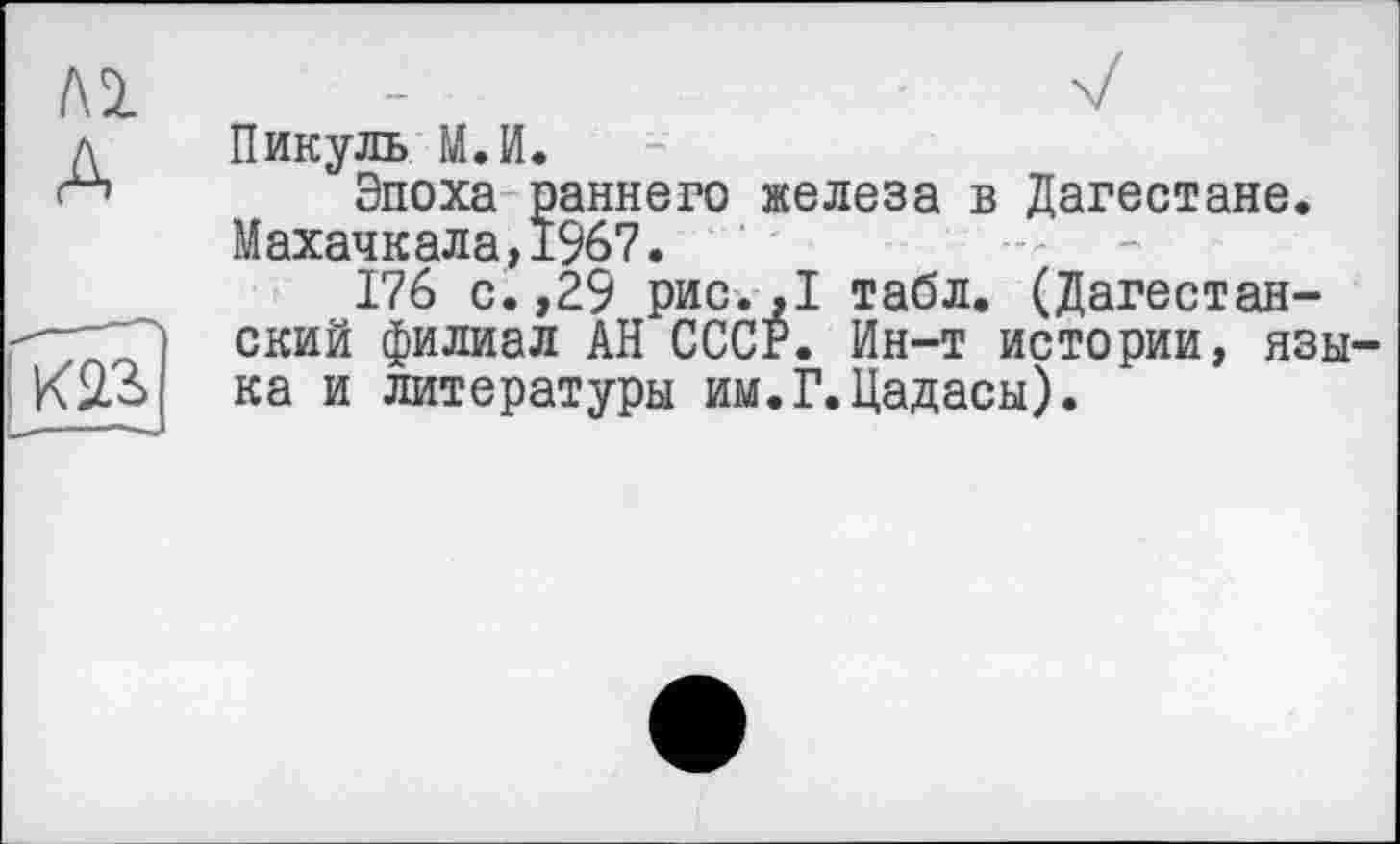 ﻿м А
Пикуль М.И.
Эпоха раннего железа в Дагестане. Махачкала,1967.
176 с.,29 рис. ,1 табл. (Дагестанский филиал АН СССР. Ин-т истории, языка и литературы им.Г.Цадасы).